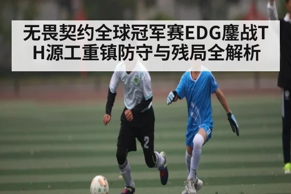 无畏契约全球冠军赛EDG鏖战TH源工重镇防守与残局全解析 | Kaiyun