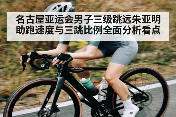 名古屋亚运会男子三级跳远朱亚明助跑速度与三跳比例全面分析看点